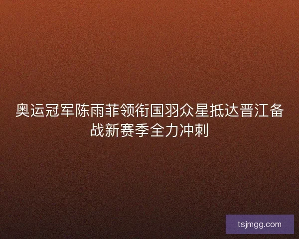 奥运冠军陈雨菲领衔国羽众星抵达晋江备战新赛季全力冲刺