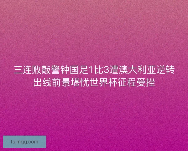 三连败敲警钟国足1比3遭澳大利亚逆转出线前景堪忧世界杯征程受挫
