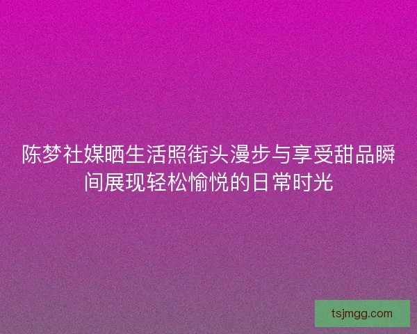 陈梦社媒晒生活照街头漫步与享受甜品瞬间展现轻松愉悦的日常时光