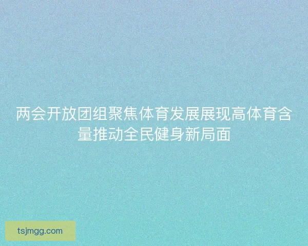 两会开放团组聚焦体育发展展现高体育含量推动全民健身新局面