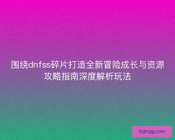 围绕dnfss碎片打造全新冒险成长与资源攻略指南深度解析玩法
