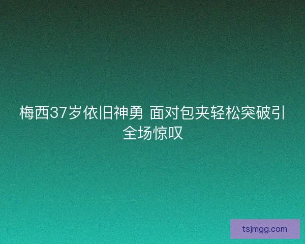 梅西37岁依旧神勇 面对包夹轻松突破引全场惊叹