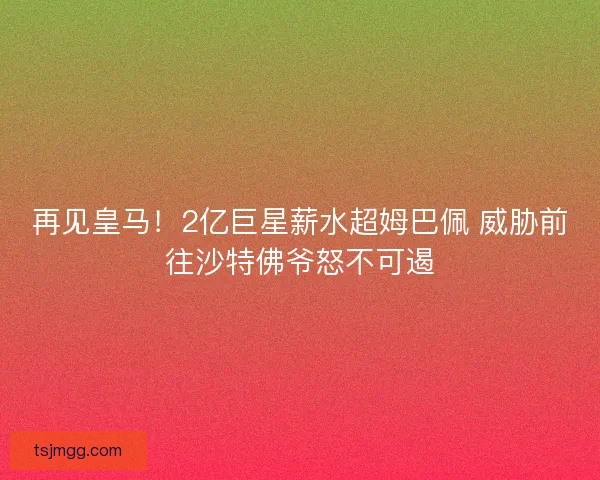 再见皇马！2亿巨星薪水超姆巴佩 威胁前往沙特佛爷怒不可遏