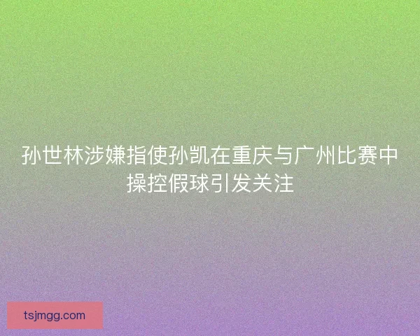 孙世林涉嫌指使孙凯在重庆与广州比赛中操控假球引发关注
