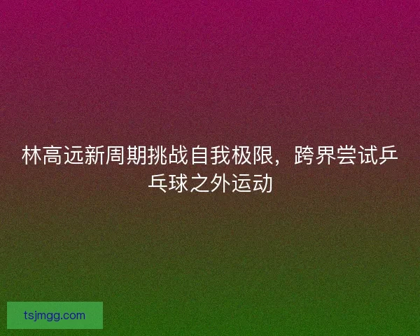 林高远新周期挑战自我极限，跨界尝试乒乓球之外运动