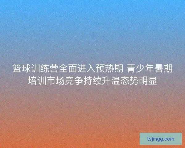 篮球训练营全面进入预热期 青少年暑期培训市场竞争持续升温态势明显
