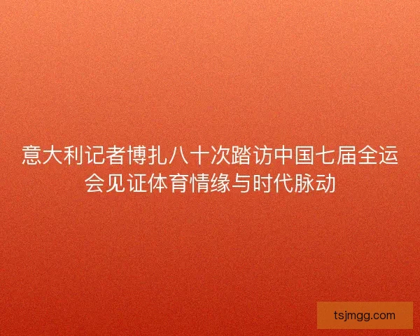 意大利记者博扎八十次踏访中国七届全运会见证体育情缘与时代脉动