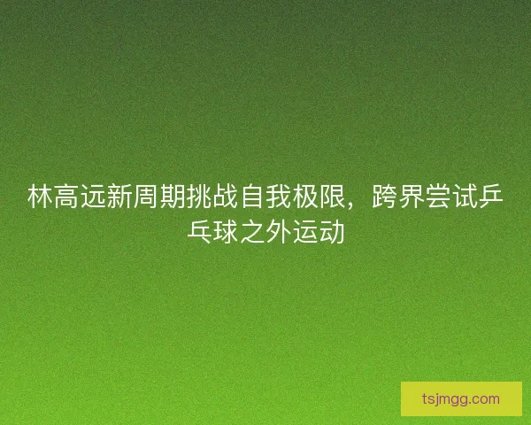 林高远新周期挑战自我极限，跨界尝试乒乓球之外运动