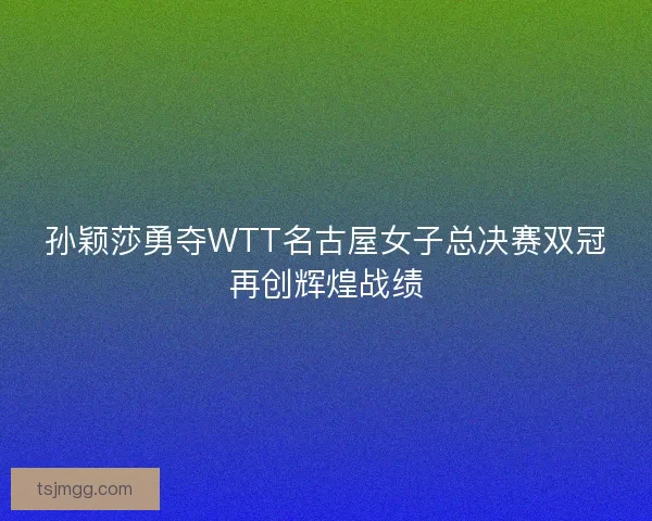 孙颖莎勇夺WTT名古屋女子总决赛双冠再创辉煌战绩
