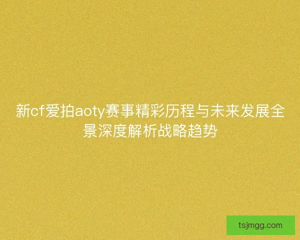 新cf爱拍aoty赛事精彩历程与未来发展全景深度解析战略趋势