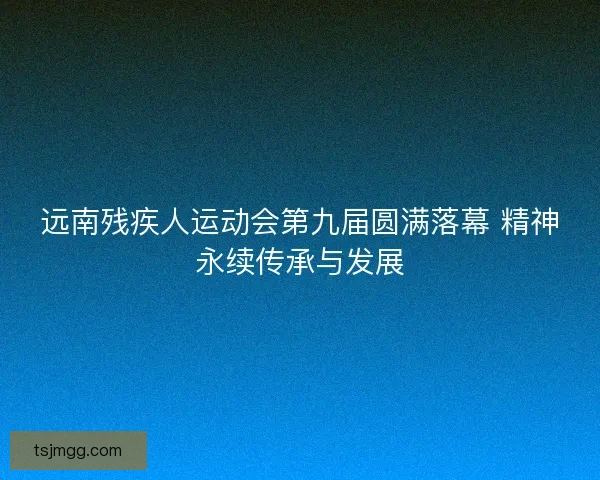 远南残疾人运动会第九届圆满落幕 精神永续传承与发展
