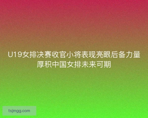 U19女排决赛收官小将表现亮眼后备力量厚积中国女排未来可期