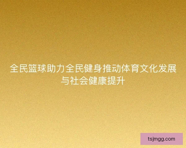全民篮球助力全民健身推动体育文化发展与社会健康提升