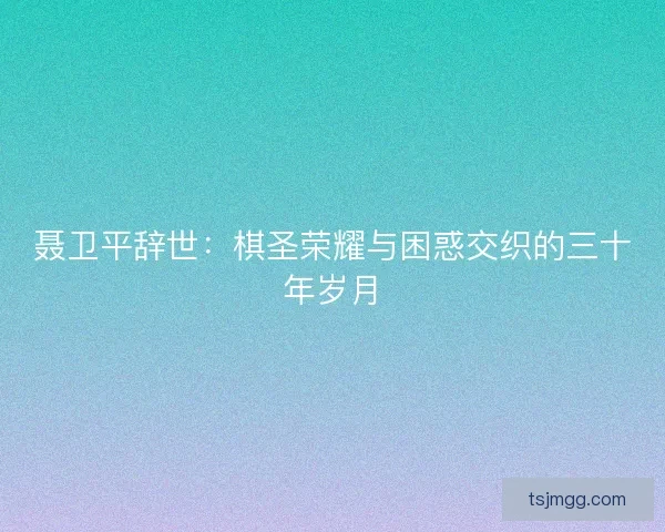 聂卫平辞世：棋圣荣耀与困惑交织的三十年岁月