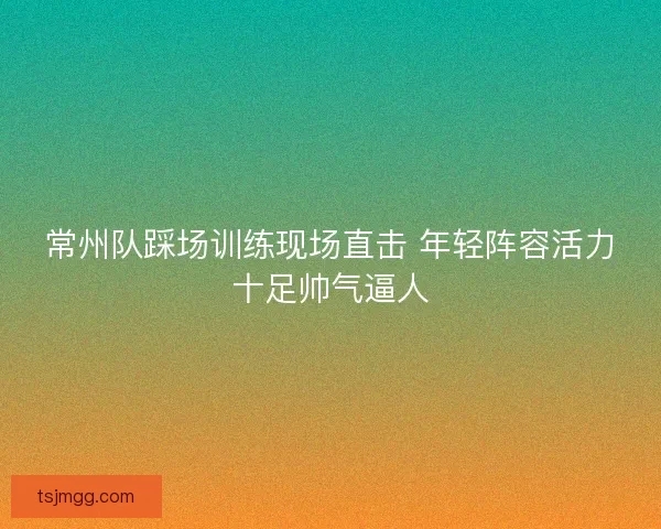 常州队踩场训练现场直击 年轻阵容活力十足帅气逼人