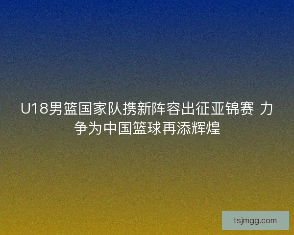 U18男篮国家队携新阵容出征亚锦赛 力争为中国篮球再添辉煌