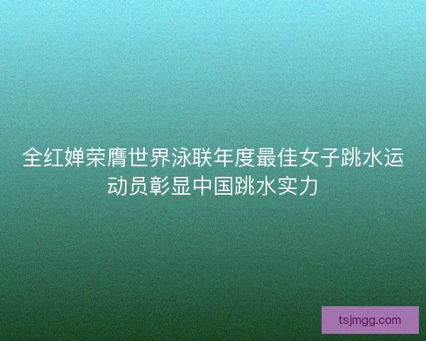 全红婵荣膺世界泳联年度最佳女子跳水运动员彰显中国跳水实力