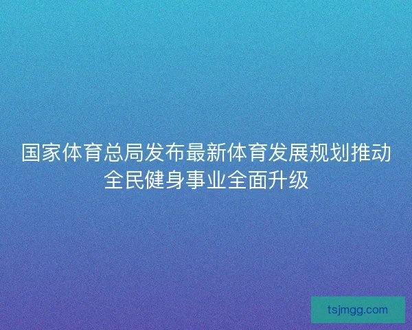 国家体育总局发布最新体育发展规划推动全民健身事业全面升级