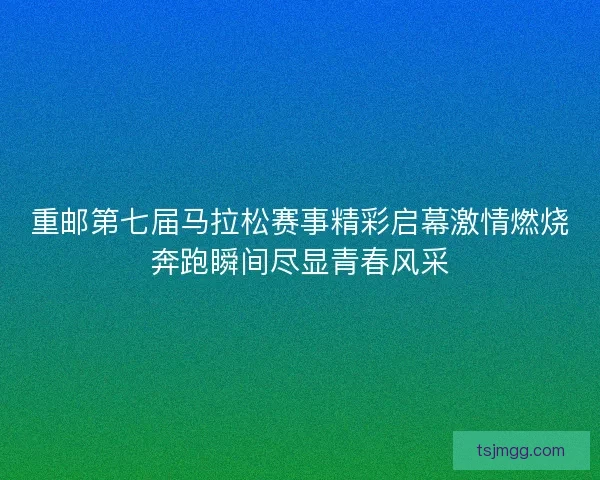 重邮第七届马拉松赛事精彩启幕激情燃烧奔跑瞬间尽显青春风采