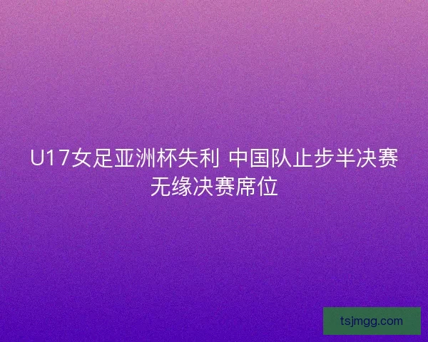 U17女足亚洲杯失利 中国队止步半决赛无缘决赛席位