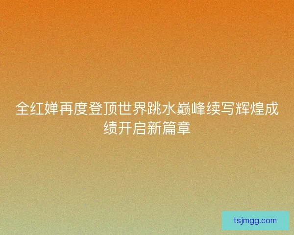 全红婵再度登顶世界跳水巅峰续写辉煌成绩开启新篇章
