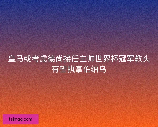 皇马或考虑德尚接任主帅世界杯冠军教头有望执掌伯纳乌